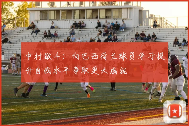 中村敬斗：向巴西荷兰球员学习提升自我水平争取更大成就