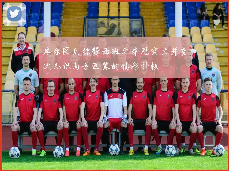 库尔图瓦称赞西班牙夺冠实力并首次见识乌奈西蒙的精彩扑救
