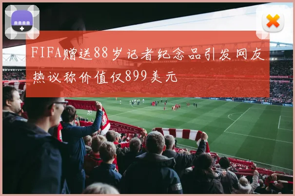 FIFA赠送88岁记者纪念品引发网友热议称价值仅899美元