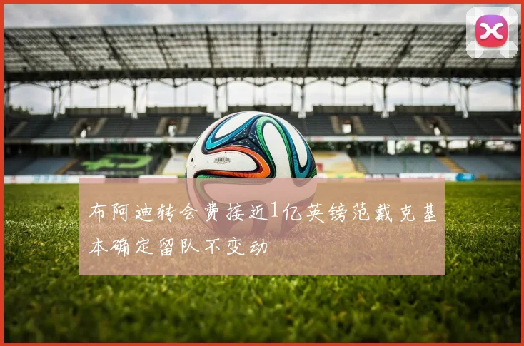 布阿迪转会费接近1亿英镑范戴克基本确定留队不变动