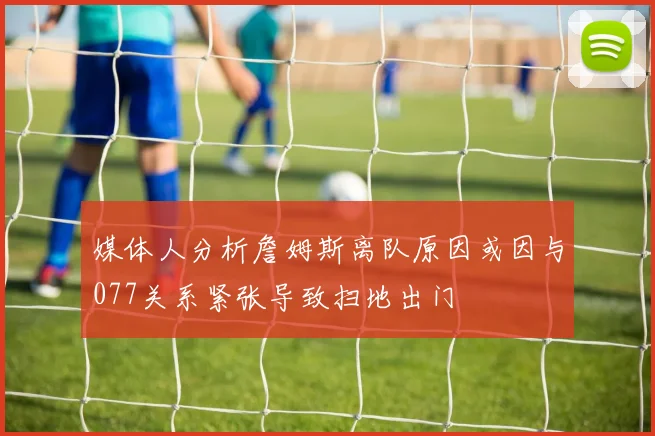 媒体人分析詹姆斯离队原因或因与077关系紧张导致扫地出门