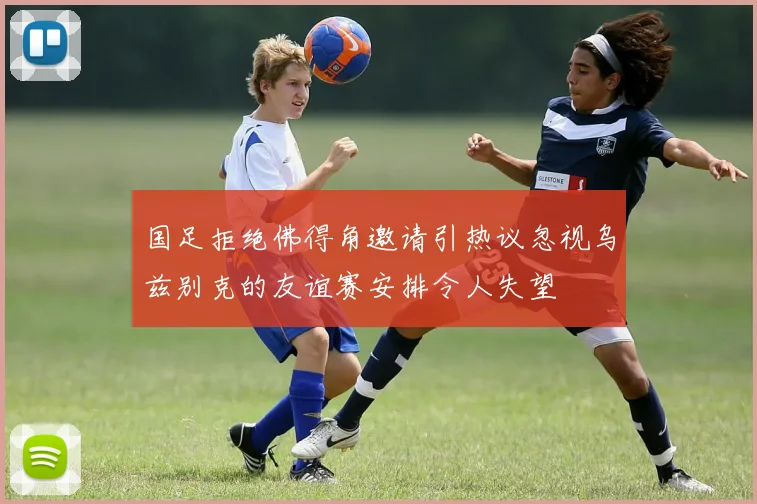 国足拒绝佛得角邀请引热议忽视乌兹别克的友谊赛安排令人失望