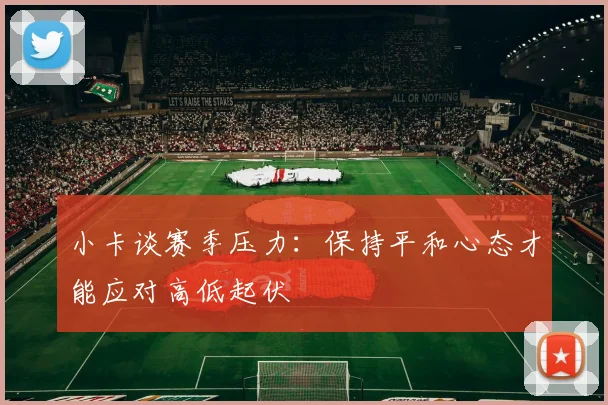 小卡谈赛季压力：保持平和心态才能应对高低起伏