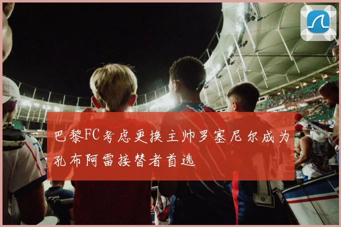 巴黎FC考虑更换主帅罗塞尼尔成为孔布阿雷接替者首选