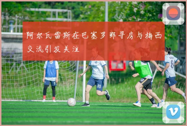 阿尔瓦雷斯在巴塞罗那寻房与梅西交流引发关注
