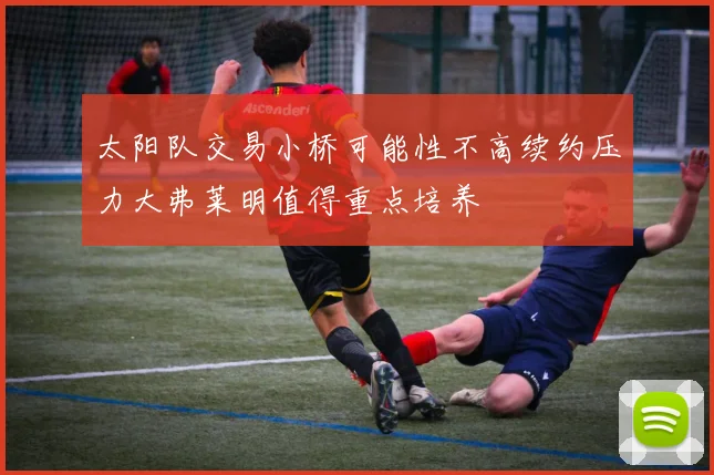 太阳队交易小桥可能性不高续约压力大弗莱明值得重点培养